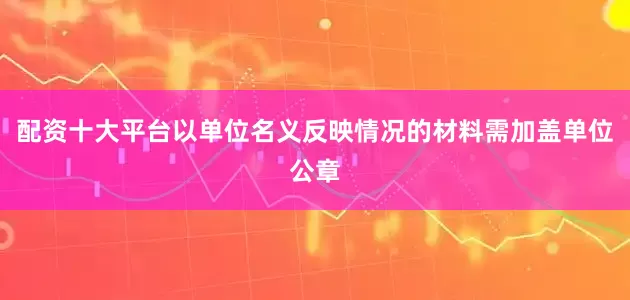 配资十大平台以单位名义反映情况的材料需加盖单位公章