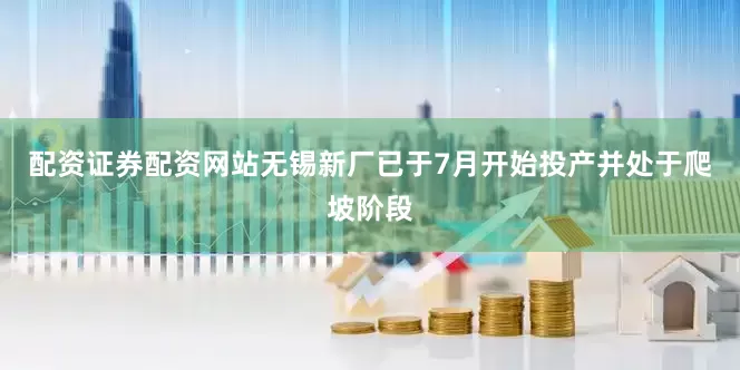 配资证券配资网站无锡新厂已于7月开始投产并处于爬坡阶段