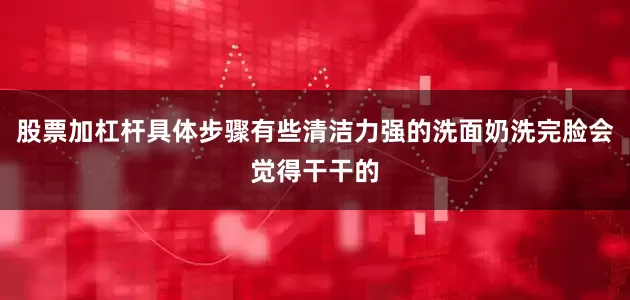 股票加杠杆具体步骤有些清洁力强的洗面奶洗完脸会觉得干干的