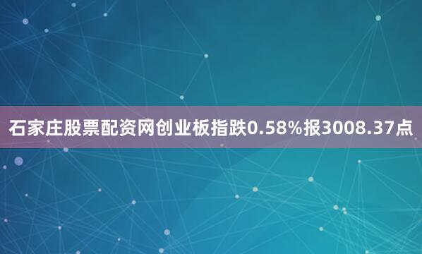 石家庄股票配资网创业板指跌0.58%报3008.37点