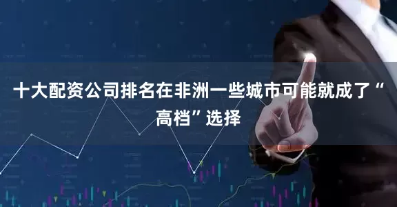 十大配资公司排名在非洲一些城市可能就成了“高档”选择