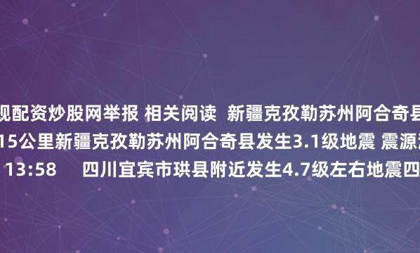 正规配资炒股网举报 相关阅读  新疆克孜勒苏州阿合奇县发生3.1级地震 震源深度15公里新疆克孜勒苏州阿合奇县发生3.1级地震 震源深度15公里    16  09-13 13:58     四川宜宾市珙县附近发生4.7级左右地震四川宜宾市珙县附近发生4.7级左右地震    55  06-15 18:43     四川甘孜州石渠县发生3.2级地震四川甘孜州石渠县发生3.2级地震    17  06