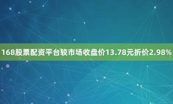 168股票配资平台较市场收盘价13.78元折价2.98%