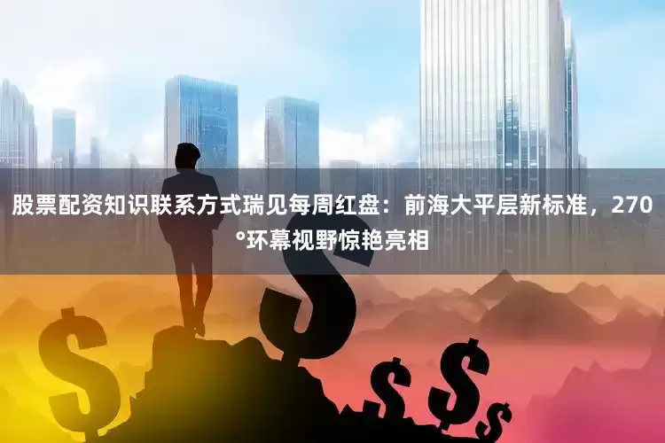 股票配资知识联系方式瑞见每周红盘：前海大平层新标准，270°环幕视野惊艳亮相