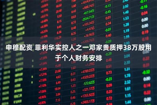 申穆配资 菲利华实控人之一邓家贵质押38万股用于个人财务安排