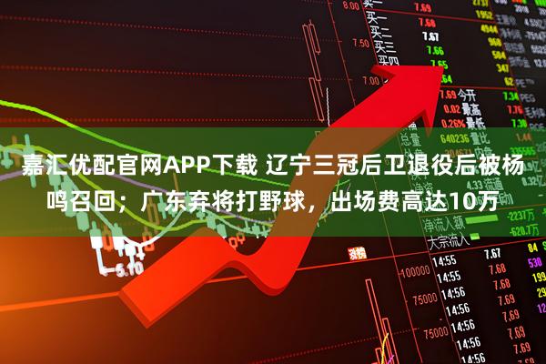 嘉汇优配官网APP下载 辽宁三冠后卫退役后被杨鸣召回;广东弃将打野球,出场费高达10万