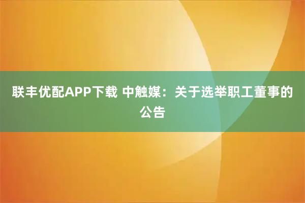 联丰优配APP下载 中触媒：关于选举职工董事的公告