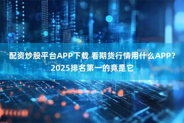 配资炒股平台APP下载 看期货行情用什么APP？2025排名第一的竟是它