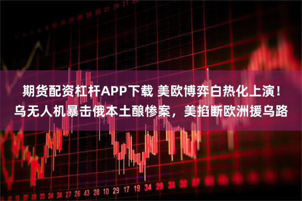 期货配资杠杆APP下载 美欧博弈白热化上演!乌无人机暴击俄本土酿惨案,美掐断欧洲援乌路