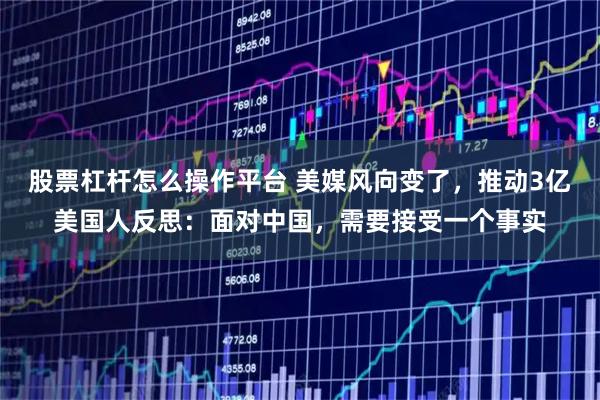 股票杠杆怎么操作平台 美媒风向变了,推动3亿美国人反思:面对中国,需要接受一个事实