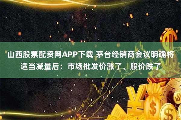 山西股票配资网APP下载 茅台经销商会议明确将适当减量后:市场批发价涨了、股价跌了
