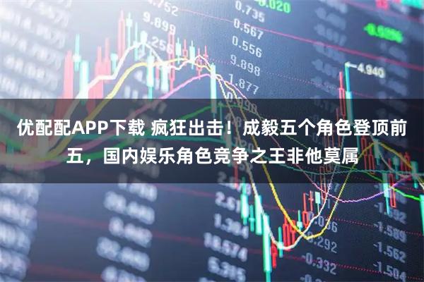 优配配APP下载 疯狂出击！成毅五个角色登顶前五，国内娱乐角色竞争之王非他莫属