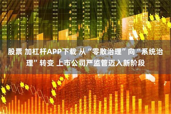 股票 加杠杆APP下载 从“零散治理”向“系统治理”转变 上市公司严监管迈入新阶段