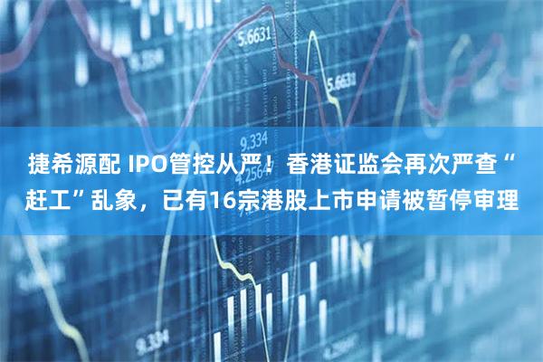 捷希源配 IPO管控从严！香港证监会再次严查“赶工”乱象，已有16宗港股上市申请被暂停审理