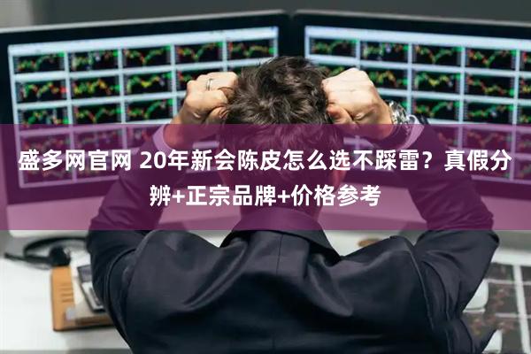 盛多网官网 20年新会陈皮怎么选不踩雷？真假分辨+正宗品牌+价格参考