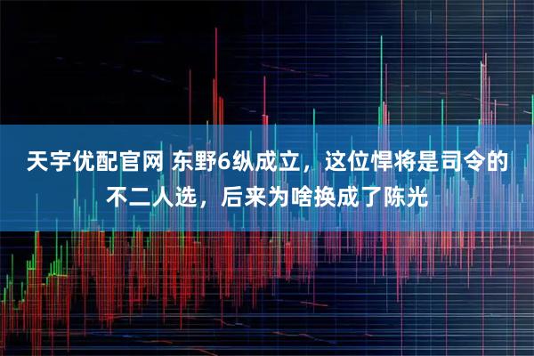 天宇优配官网 东野6纵成立，这位悍将是司令的不二人选，后来为啥换成了陈光