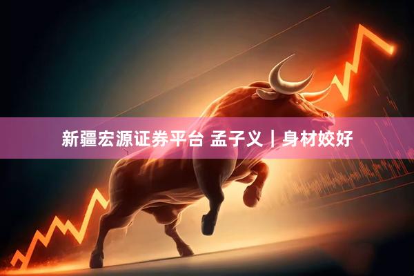 新疆宏源证券平台 孟子义｜身材姣好
