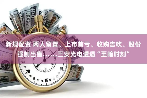 新规配资 两人留置、上市首亏、收购告吹、股份强制出售……三安光电遭遇“至暗时刻”