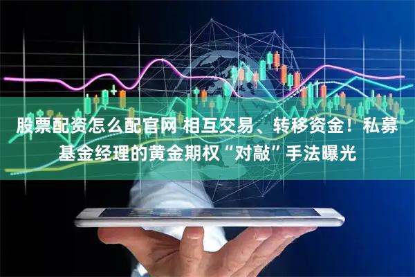 股票配资怎么配官网 相互交易、转移资金！私募基金经理的黄金期权“对敲”手法曝光