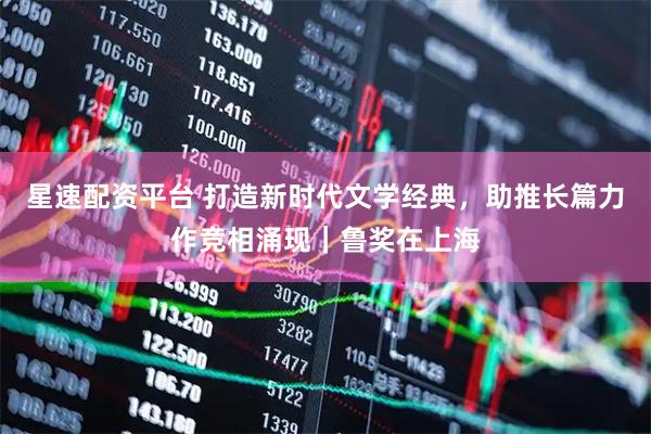 星速配资平台 打造新时代文学经典，助推长篇力作竞相涌现｜鲁奖在上海
